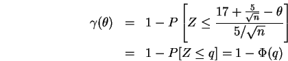 \begin{eqnarray}\html{eqn3}
\gamma(\theta) &=& 1 - P\left[Z \leq \frac{17 + \fr...
...theta}{5/\sqrt{n}}\right] \\
&=& 1 - P[Z \leq q] = 1 - \Phi(q)
\end{eqnarray}