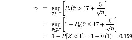 \begin{eqnarray}\html{eqn5}
\alpha &=&
\sup_{\theta \leq 17} \left[ P_{\theta} ...
...c{5}{\sqrt{n}} \right] \\
&=& 1 - P[Z < 1] = 1 - \Phi(1) = 0.159
\end{eqnarray}